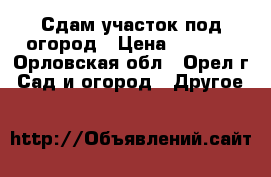 Сдам участок под огород › Цена ­ 3 000 - Орловская обл., Орел г. Сад и огород » Другое   